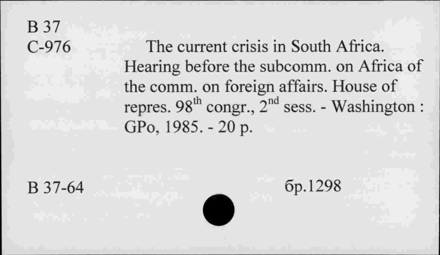 ﻿B 37
C-976	The current crisis in South Africa.
Hearing before the subcomm, on Africa of the comm, on foreign affairs. House of repres. 98th congr., 2nd sess. - Washington : GPo, 1985.-20 p.
B 37-64
6p.l298